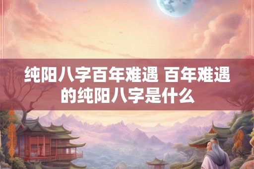 纯阳八字百年难遇 百年难遇的纯阳八字是什么