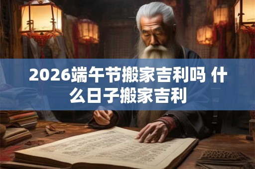 2026端午节搬家吉利吗 什么日子搬家吉利 2026端午节搬家吉利吗 什么日子搬家吉利