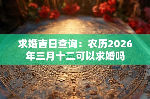 求婚吉日查询：农历2026年三月十二可以求婚吗