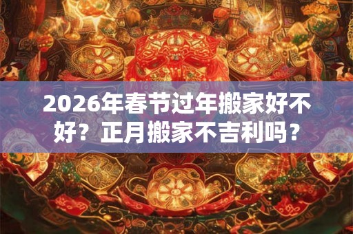2026年春节过年搬家好不好？正月搬家不吉利吗？