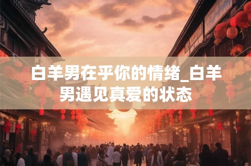 白羊男在乎你的情绪_白羊男遇见真爱的状态