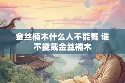 金丝楠木什么人不能戴 谁不能戴金丝楠木 金丝楠木什么人不能戴 谁不能戴金丝楠木
