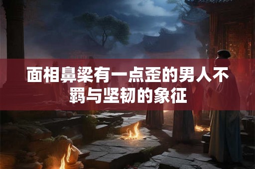 面相鼻梁有一点歪的男人不羁与坚韧的象征 面相鼻梁有一点歪的男人不羁与坚韧的象征