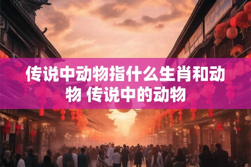 传说中动物指什么生肖和动物 传说中的动物 传说中动物指什么生肖和动物 传说中的动物