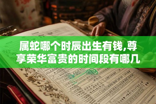 属蛇哪个时辰出生有钱,尊享荣华富贵的时间段有哪几个? 属蛇哪个时辰出生有钱,尊享荣华富贵的时间段有哪几个?