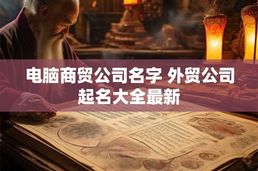 电脑商贸公司名字 外贸公司起名大全最新 电脑商贸公司名字 外贸公司起名大全最新