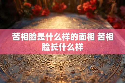 苦相脸是什么样的面相 苦相脸长什么样