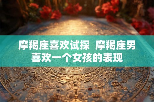 摩羯座喜欢试探  摩羯座男喜欢一个女孩的表现