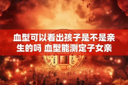血型可以看出孩子是不是亲生的吗 血型能测定子女亲生关系吗 血型可以看出孩子是不是亲生的吗 血型能测定子女亲生关系吗