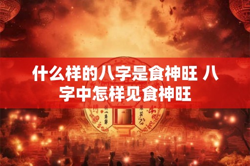 什么样的八字是食神旺 八字中怎样见食神旺