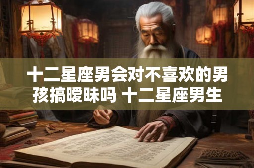十二星座男会对不喜欢的男孩搞暧昧吗 十二星座男生和你暧昧的表现