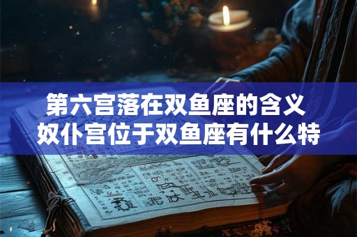 第六宫落在双鱼座的含义 奴仆宫位于双鱼座有什么特点 第六宫落在双鱼座的含义 奴仆宫位于双鱼座有什么特点