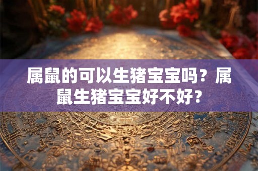 属鼠的可以生猪宝宝吗？属鼠生猪宝宝好不好？