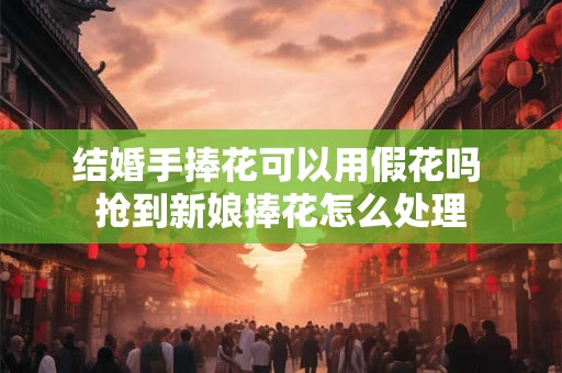 结婚手捧花可以用假花吗 抢到新娘捧花怎么处理