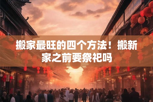 搬家最旺的四个方法！搬新家之前要祭祀吗