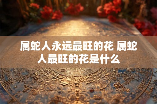 属蛇人永远最旺的花 属蛇人最旺的花是什么