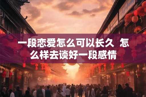 一段恋爱怎么可以长久  怎么样去谈好一段感情