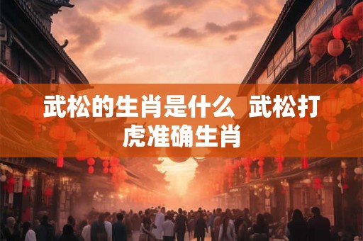 武松的生肖是什么  武松打虎准确生肖