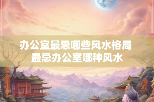 办公室最忌哪些风水格局 最忌办公室哪种风水 办公室最忌哪些风水格局 最忌办公室哪种风水