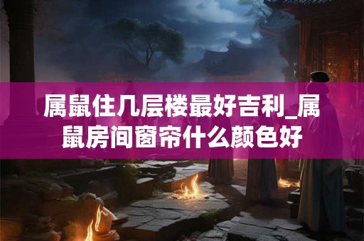 属鼠住几层楼最好吉利_属鼠房间窗帘什么颜色好