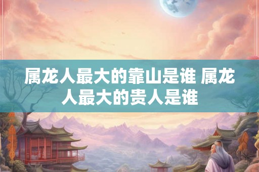 属龙人最大的靠山是谁 属龙人最大的贵人是谁
