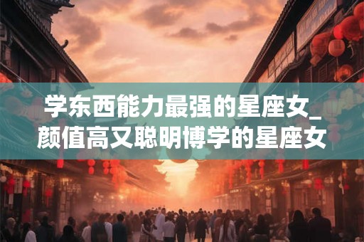 学东西能力最强的星座女_颜值高又聪明博学的星座女
