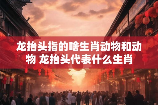 龙抬头指的啥生肖动物和动物 龙抬头代表什么生肖