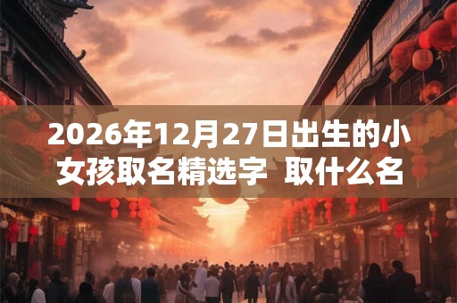 2026年12月27日出生的小女孩取名精选字 取什么名字好 2026年12月27日出生的小女孩取名精选字 取什么名字好