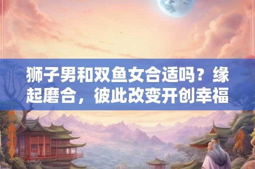 狮子男和双鱼女合适吗？缘起磨合，彼此改变开创幸福