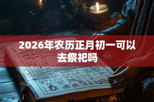2026年农历正月初一可以去祭祀吗