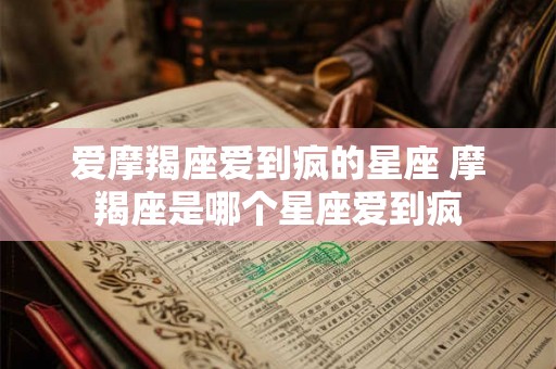 爱摩羯座爱到疯的星座 摩羯座是哪个星座爱到疯 爱摩羯座爱到疯的星座 摩羯座是哪个星座爱到疯