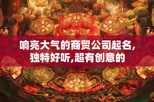 响亮大气的商贸公司起名,独特好听,超有创意的 响亮大气的商贸公司起名,独特好听,超有创意的