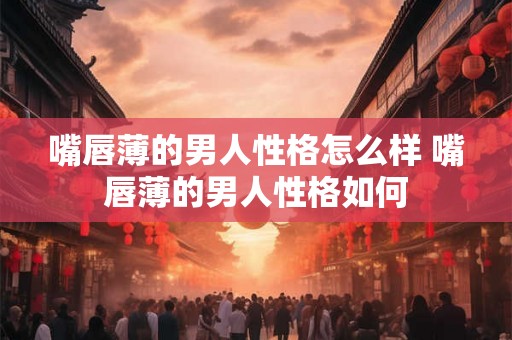 嘴唇薄的男人性格怎么样 嘴唇薄的男人性格如何