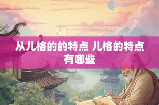 从儿格的的特点 儿格的特点有哪些 从儿格的的特点 儿格的特点有哪些