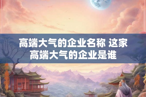 高端大气的企业名称 这家高端大气的企业是谁