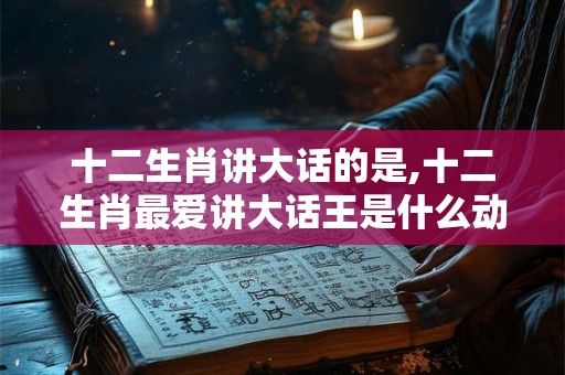 十二生肖讲大话的是,十二生肖最爱讲大话王是什么动物