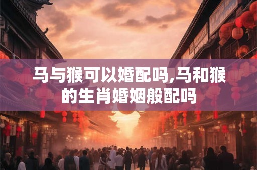 马与猴可以婚配吗,马和猴的生肖婚姻般配吗