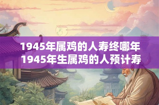 1945年属鸡的人寿终哪年 1945年生属鸡的人预计寿命到哪一年 1945年属鸡的人寿终哪年 1945年生属鸡的人预计寿命到哪一年