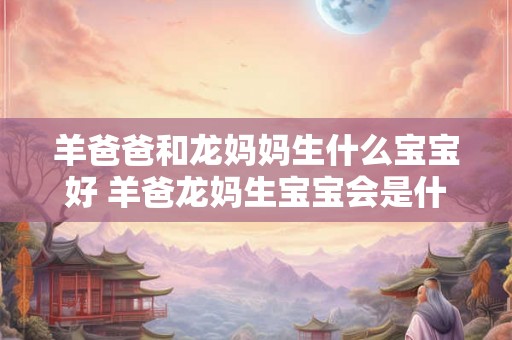 羊爸爸和龙妈妈生什么宝宝好 羊爸龙妈生宝宝会是什么