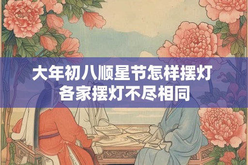 大年初八顺星节怎样摆灯 各家摆灯不尽相同 大年初八顺星节怎样摆灯 各家摆灯不尽相同