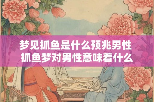 梦见抓鱼是什么预兆男性 抓鱼梦对男性意味着什么