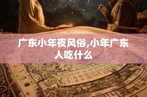 广东小年夜风俗,小年广东人吃什么 广东小年夜风俗,小年广东人吃什么