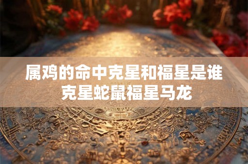 属鸡的命中克星和福星是谁 克星蛇鼠福星马龙
