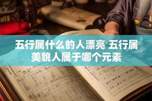 五行属什么的人漂亮 五行属美貌人属于哪个元素 五行属什么的人漂亮 五行属美貌人属于哪个元素