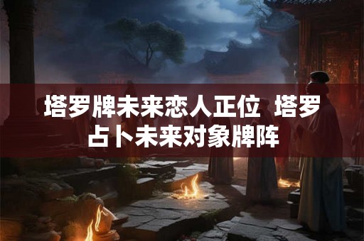 塔罗牌未来恋人正位 塔罗占卜未来对象牌阵 塔罗牌未来恋人正位 塔罗占卜未来对象牌阵