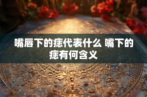 嘴唇下的痣代表什么 嘴下的痣有何含义