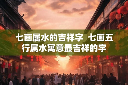 七画属水的吉祥字  七画五行属水寓意最吉祥的字