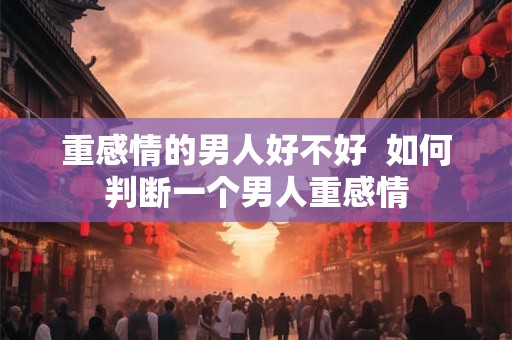 重感情的男人好不好  如何判断一个男人重感情