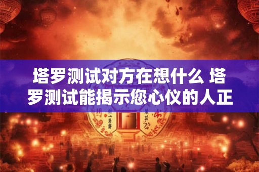 塔罗测试对方在想什么 塔罗测试能揭示您心仪的人正在思考什么