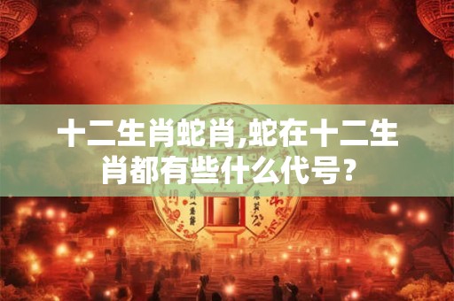 十二生肖蛇肖,蛇在十二生肖都有些什么代号？